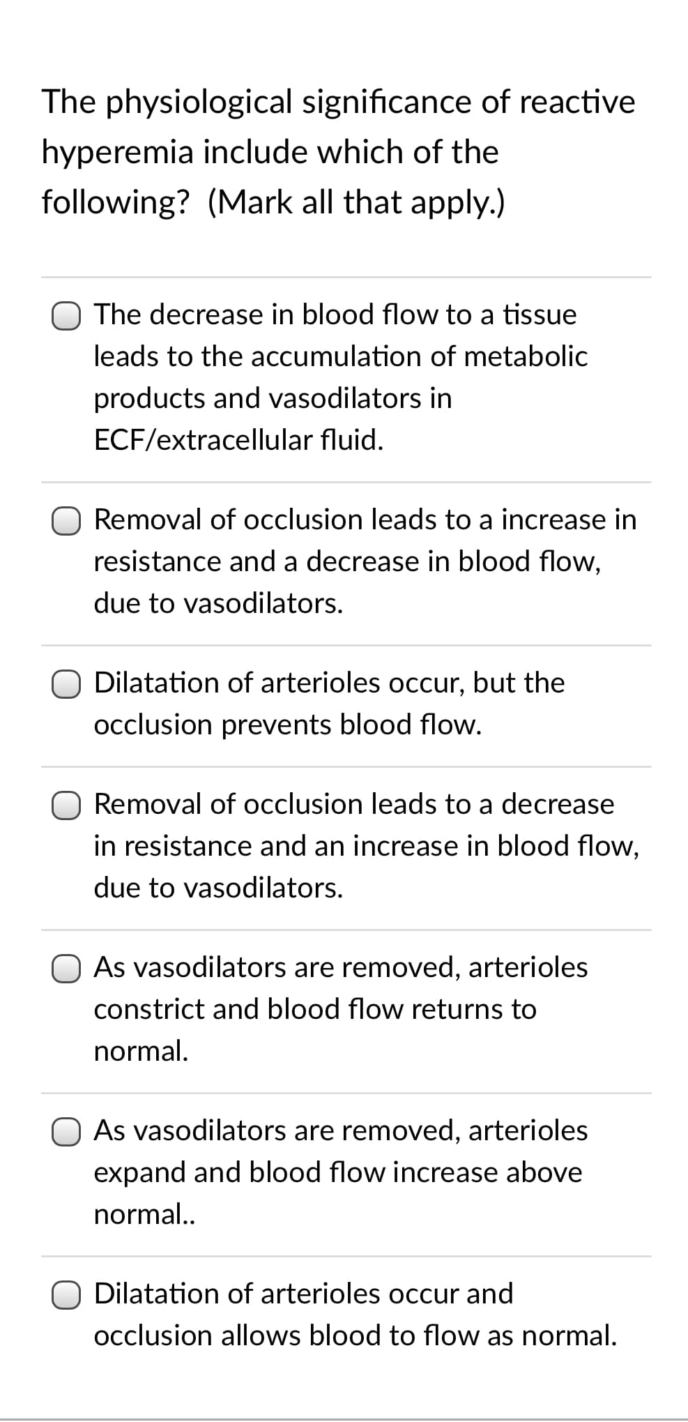 The physiological significance of reactive
hyperemia include which of the
following? (Mark all that apply.)
O The decrease in blood flow to a tissue
leads to the accumulation of metabolic
products and vasodilators in
ECF/extracellular fluid.
Removal of occlusion leads to a increase in
resistance and a decrease in blood flow,
due to vasodilators.
O Dilatation of arterioles occur, but the
occlusion prevents blood flow.
Removal of occlusion leads to a decrease
in resistance and an increase in blood flow,
due to vasodilators.
As vasodilators are removed, arterioles
constrict and blood flow returns to
normal.
As vasodilators are removed, arterioles
expand and blood flow increase above
normal..
Dilatation of arterioles occur and
occlusion allows blood to flow as normal.
