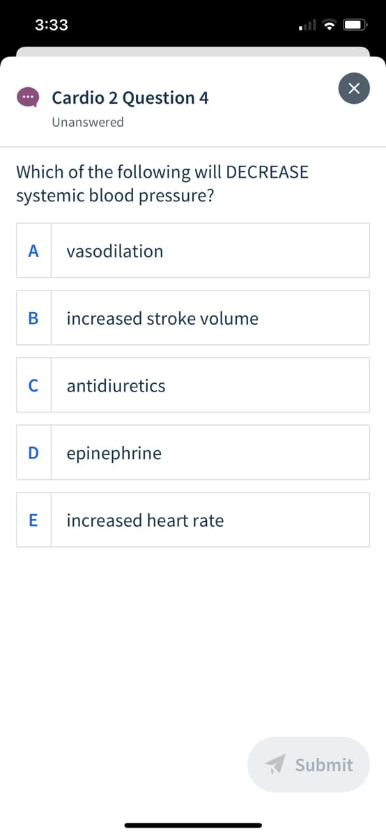 3:33
Cardio 2 Question 4
...
Unanswered
Which of the following will DECREASE
systemic blood pressure?
A
vasodilation
В
increased stroke volume
C
antidiuretics
D
epinephrine
increased heart rate
A Submit
