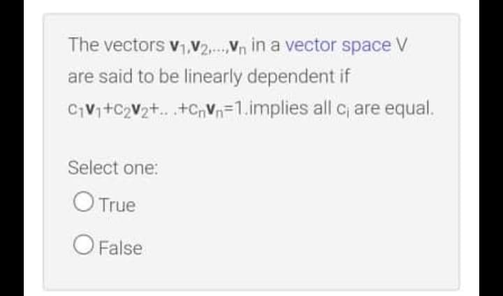 The vectors v1,V2.Vn in a vector space V
are said to be linearly dependent if
CV+C2V2+. .+CnVn=1.implies all c are equal.
Select one:
O True
O False
