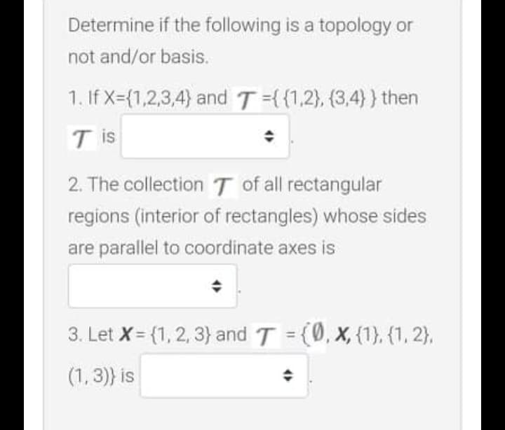 Determine if the following is a topology or
not and/or basis.
1. If X={1,2,3,4) and T={{1,2), (3,4)}} then
T is
2. The collection T of all rectangular
regions (interior of rectangles) whose sides
are parallel to coordinate axes is
3. Let X= {1, 2, 3} and T = (0, X, {1}, {1, 2},
(1, 3) is
