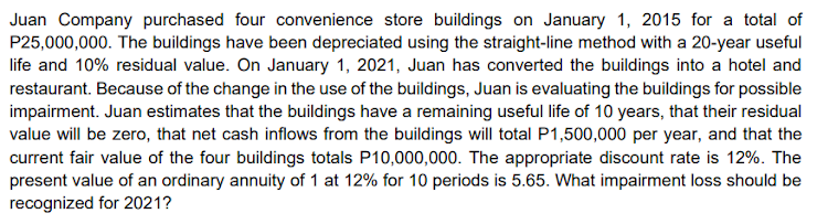Juan Company purchased four convenience store buildings on January 1, 2015 for a total of
P25,000,000. The buildings have been depreciated using the straight-line method with a 20-year useful
life and 10% residual value. On January 1, 2021, Juan has converted the buildings into a hotel and
restaurant. Because of the change in the use of the buildings, Juan is evaluating the buildings for possible
impairment. Juan estimates that the buildings have a remaining useful life of 10 years, that their residual
value will be zero, that net cash inflows from the buildings will total P1,500,000 per year, and that the
current fair value of the four buildings totals P10,000,000. The appropriate discount rate is 12%. The
present value of an ordinary annuity of 1 at 12% for 10 periods is 5.65. What impairment loss should be
recognized for 2021?
