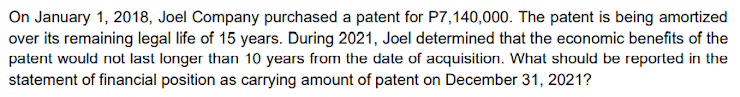 On January 1, 2018, Joel Company purchased a patent for P7,140,000. The patent is being amortized
over its remaining legal life of 15 years. During 2021, Joel determined that the economic benefits of the
patent would not last longer than 10 years from the date of acquisition. What should be reported in the
statement of financial position as carrying amount of patent on December 31, 2021?
