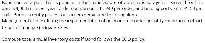 Bond carries a part that is popular in the manufacture of automatic sprayers. Demand for this
part is 4,000 units per year; order costs amount to P30 per order, and holding costs total P1.50 per
unit. Bond currently places four orders per year with its suppliers.
Management is considering the implementation of an economic order quantity model in an effort
to better manage its inventories.
Compute total annual inventory costs if Bond follows the EOQ policy.