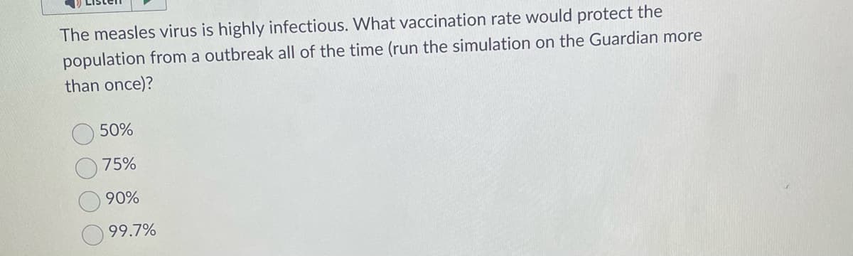 The measles virus is highly infectious. What vaccination rate would protect the
population from a outbreak all of the time (run the simulation on the Guardian more
than once)?
50%
75%
90%
99.7%
