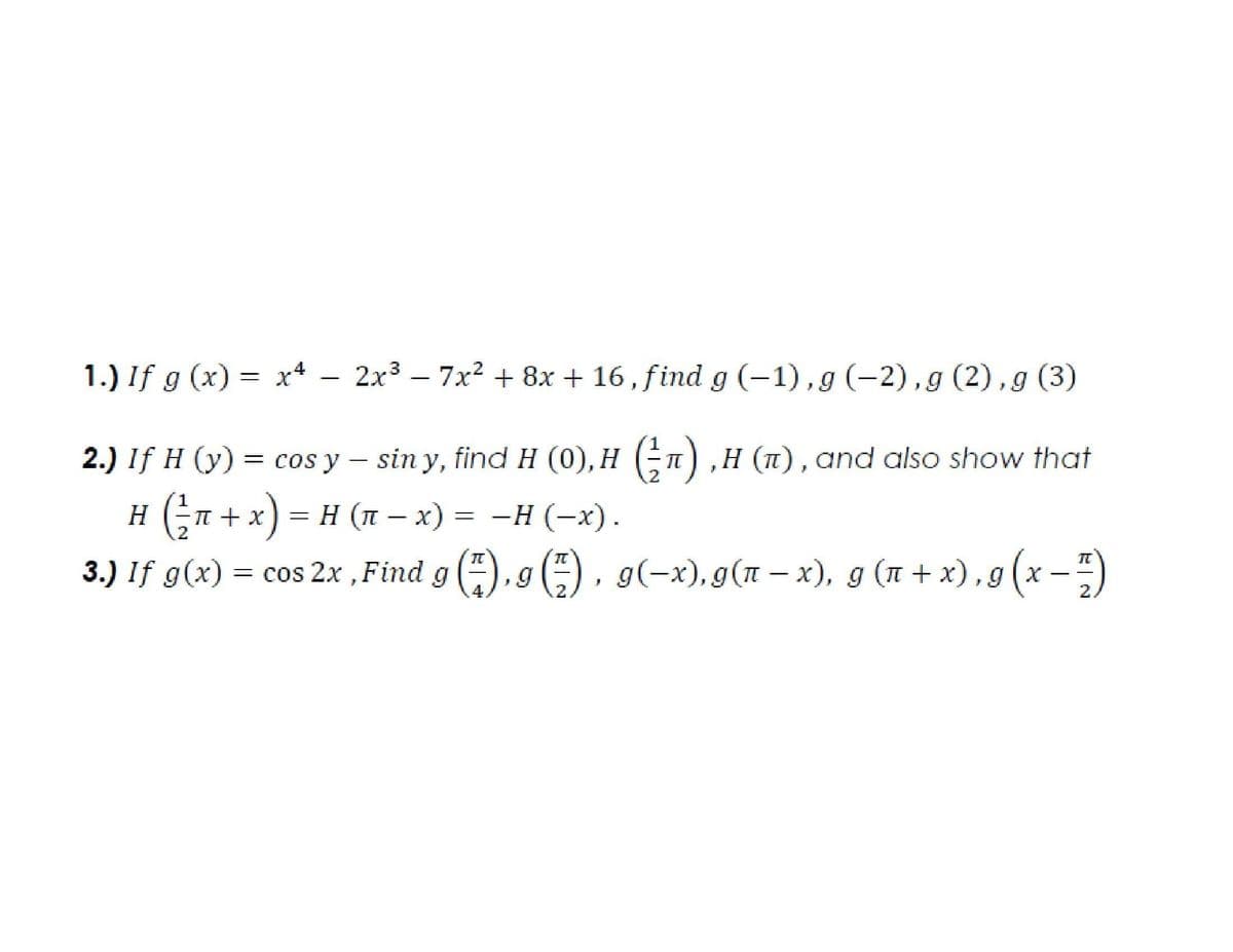 1.) If g (x) = x* – 2x3 –
7x2 + 8x + 16, find g (-1) , g (-2), g (2), g (3)
2.) If H (y) = (n) ,H (1),and also show that
cos y – sin y, find H (0), H
H (Gn + x) = H (n – x) = -H (-x).
= cos 2x , Find g (), g (-) , g(-x), g(T – x), g (n + x) , g (x –-)
{ (T- x) = -H
3.) If g(x)
2.
