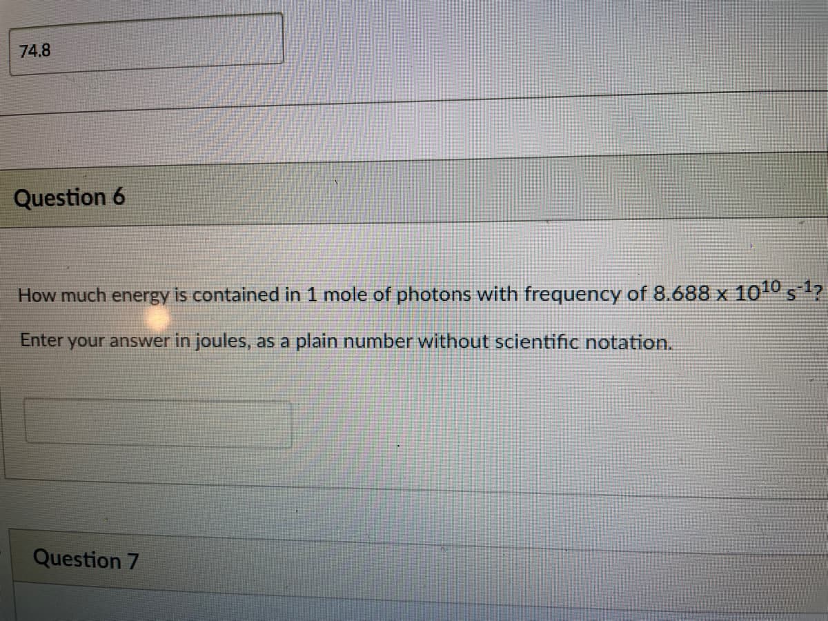 74.8
Question 6
How much energy is contained in 1 mole of photons with frequency of 8.688 x 1010 s1?
Enter
your answer in joules, as a plain number without scientific notation.
Question 7
