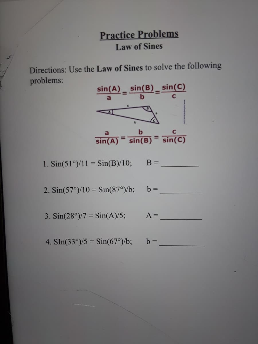Practice Problems
Law of Sines
Directions: Use the Law of Sines to solve the following
problems:
sin(A) _ sin(B) _ sin(C)
%3D
a
sin(A) = sin(B)= sin(C)
%3D
%3D
1. Sin(51°)/11 = Sin(B)/10;
B =
2. Sin(57°)/10 = Sin(87°)/b;
b =
3. Sin(28°)/7 = Sin(A)/5;
A =
4. SIn(33°)/5 = Sin(67°)/b;
b =
