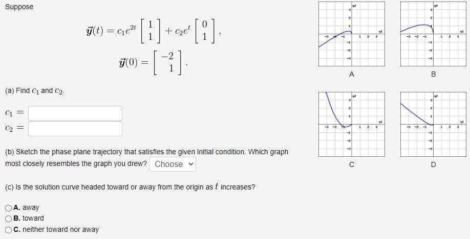 Suppose
[1].
7(t) = cet
+ cze'
-3 -
-1
-2
j(0) =
A
B
(a) Find C1 and C2.
C1 =
-3-2 -
C2 =
-1
-1
(b) Sketch the phase plane trajectory that satisfies the given initial condition. Which graph
most closely resembles the graph you drew? Choose
D
(C) Is the solution curve headed toward or away from the origin as t increases?
A. away
B. toward
C. neither toward nor away
