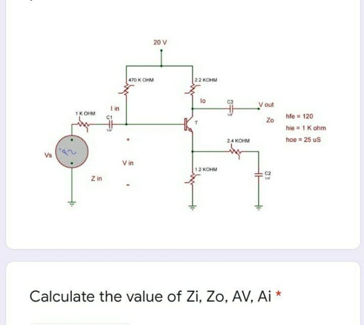 20 V
470 K OHM
22 KOHM
lo
V out
I in
1K OHM
hfe = 120
C1
hie = 1 K ohm
24 KOHM
hoe = 25 us
Vs
V in
12 конм
C2
Z in
Calculate the value of Zi, Zo, AV, Ai *
