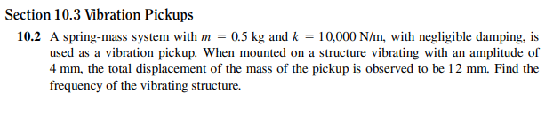 Section 10.3 Vibration Pickups
10.2 A spring-mass system with m = 0.5 kg and k = 10,000 N/m, with negligible damping, is
used as a vibration pickup. When mounted on a structure vibrating with an amplitude of
4 mm, the total displacement of the mass of the pickup is observed to be 12 mm. Find the
frequency of the vibrating structure.