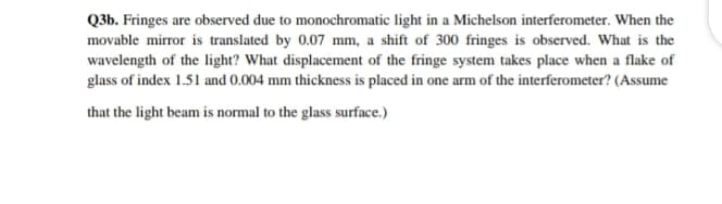 Q3b. Fringes are observed due to monochromatic light in a Michelson interferometer. When the
movable mirror is translated by 0.07 mm, a shift of 300 fringes is observed. What is the
wavelength of the light? What displacement of the fringe system takes place when a flake of
glass of index 1.51 and 0.004 mm thickness is placed in one arm of the interferometer? (Assume
that the light beam is normal to the glass surface.)
