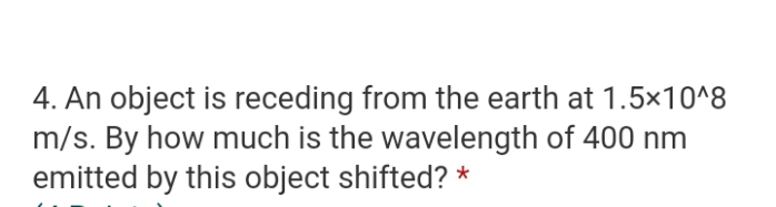 4. An object is receding from the earth at 1.5x10^8
m/s. By how much is the wavelength of 400 nm
emitted by this object shifted? *
