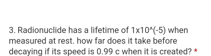 3. Radionuclide has a lifetime of 1x10^(-5) when
measured at rest. how far does it take before
decaying if its speed is 0.99 c when it is created? *
