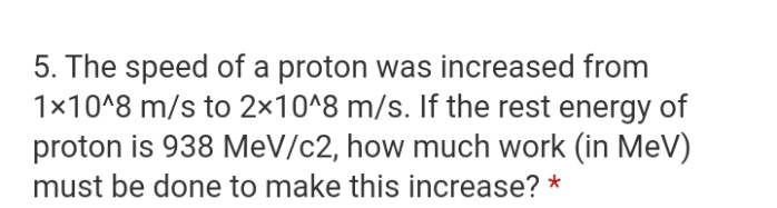 5. The speed of a proton was increased from
1x10^8 m/s to 2×10^8 m/s. If the rest energy of
proton is 938 MeV/c2, how much work (in MeV)
must be done to make this increase? *
