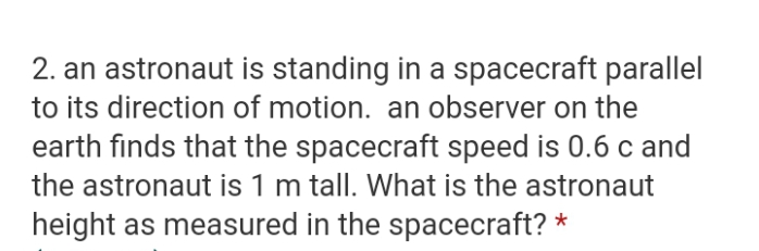 2. an astronaut is standing in a spacecraft parallel
to its direction of motion. an observer on the
earth finds that the spacecraft speed is 0.6 c and
the astronaut is 1 m tall. What is the astronaut
height as measured in the spacecraft? *
