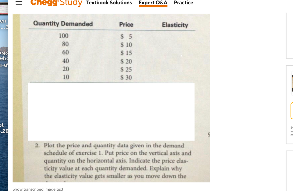 Chegg Study Textbook Solutions
Expert Q&A
Practice
en
Quantity Demanded
Price
Elasticity
...3
100
$ 5
$ 10
$ 15
$ 20
$ 25
$ 30
80
PNG
60
40
a-as
20
10
ot
3.28
By
au
2. Plot the price and quantity data given in the demand
schedule of exercise 1. Put price on the vertical axis and
quantity on the horizontal axis. Indicate the price elas-
ticity value at each quantity demanded. Explain why
the elasticity value gets smaller as you move down the
Show transcribed image text
||
