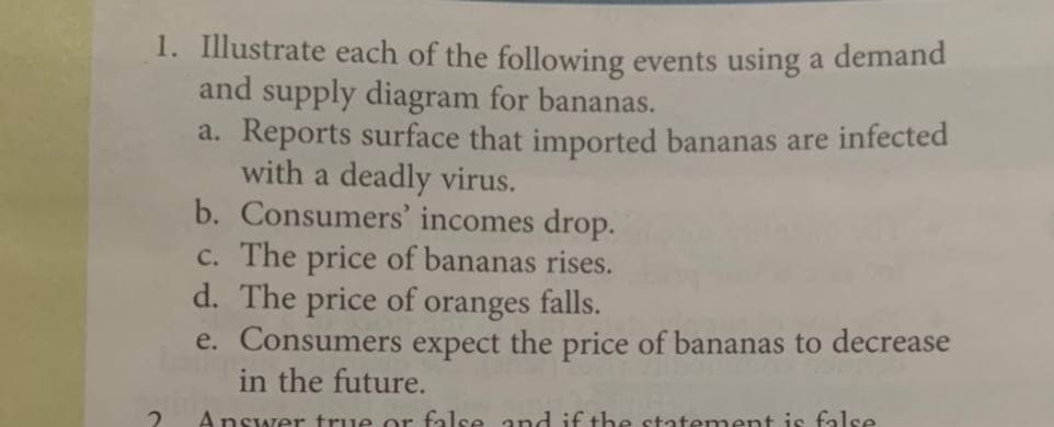 1. Illustrate each of the following events using a demand
and supply diagram for bananas.
a. Reports surface that imported bananas are infected
with a deadly virus.
b. Consumers' incomes drop.
c. The price of bananas rises.
d. The price of oranges falls.
e. Consumers expect the price of bananas to decrease
in the future.
Answer true or false and if the statement is false
