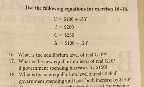 Use the following equations for exercises 16-18.
C = $100 + .8Y
I = $200
G = $250
X = $100 – .2Y
16. What is the equilibrium level of real GDP?
17. What is the new equilibrium level of real GDP
if government spending increases by $150?
18. What is the new equilibrium level of real GDP if
government spending and taxes both increase by $150?
B
the cnonding and tax revenue
