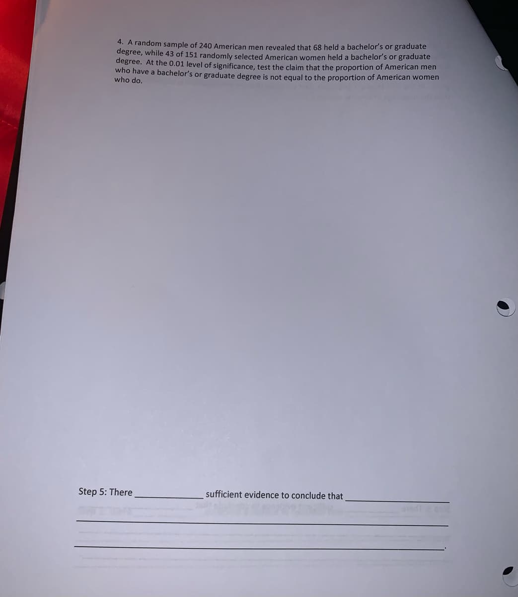 4. A random sample of 240 American men revealed that 68 held a bachelor's or graduate
degree, while 43 of 151 randomly selected American women held a bachelor's or graduate
degree. At the 0.01 level of significance, test the claim that the proportion of American men
who have a bachelor's or graduate degree is not equal to the proportion of American women
who do.
Step 5: There
sufficient evidence to conclude that
