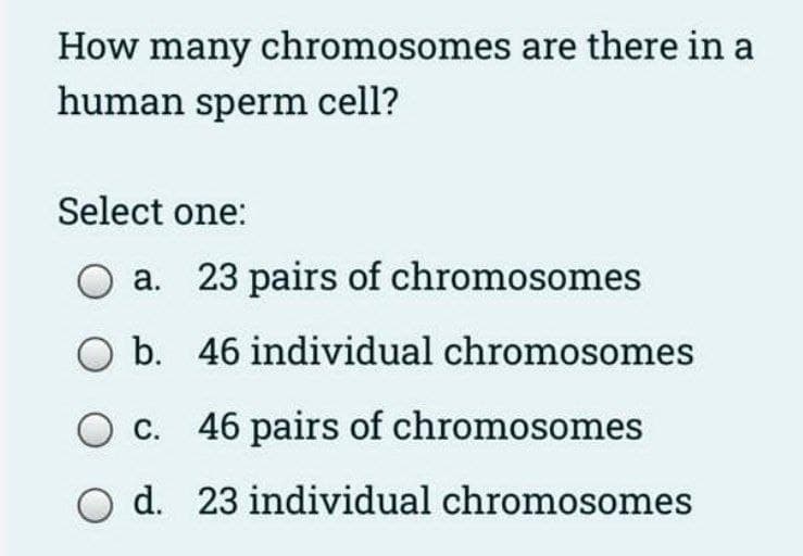 How many chromosomes are there in a
human sperm cell?
Select one:
а.
23 pairs of chromosomes
O b. 46 individual chromosomes
O c. 46 pairs of chromosomes
d. 23 individual chromosomes
