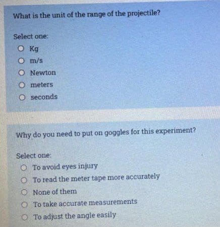 What is the unit of the range of the projectile?
Select one:
O Kg
O m/s
O Newton
O meters
O seconds
Why do you need to put on goggles for this experiment?
Select one:
O To avoid eyes injury
O To read the meter tape more accurately
O None of them
O To take accurate measurements
O To adjust the angle easily
