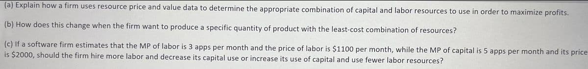 (a) Explain how a firm uses resource price and value data to determine the appropriate combination of capital and labor resources to use in order to maximize profits.
(b) How does this change when the firm want to produce a specific quantity of product with the least-cost combination of resources?
(c) If a software firm estimates that the MP of labor is 3 apps per month and the price of labor is $1100 per month, while the MP of capital is 5 apps per month and its price
is $2000, should the firm hire more labor and decrease its capital use or increase its use of capital and use fewer labor resources?
