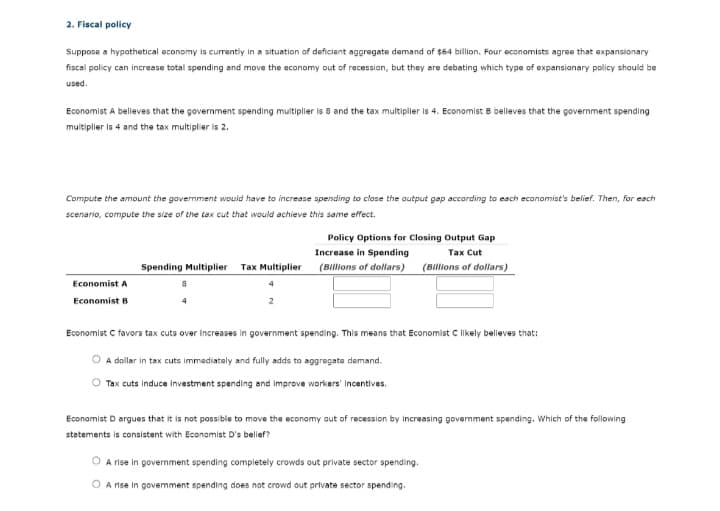 2. Fiscal policy
Suppose a hypothetical economy is currently in a situation of deficient aggregate demand of $64 billion. Four economists agree that expansionary
fiscal policy can increase total spending and move the economy out of recession, but they are debating which type of expansionary policy should be
used.
Economist A believes that the government spending multiplier is 8 and the tax multiplier is 4. Economist B believes that the government spending
muitiplier is 4 and the tax multiplier is 2.
Compute the amount the govermment would have to increase spending to close the output gap according to each economist's belief. Then, for each
scenario, compute the size of the tax cut that would achieve this same effect.
Policy Options for Closing Output Gap
Increase in Spending
Таx Cut
Spending Multiplier
Tax Multiplier (Billions of dollars)
(Billions of dollars)
Economist A
Economist B
Economist C favors tax cuts over increases in government spending. This means that Economist C likely believes that:
A dollar in tax cuts immadiataly and fully adds to aggregata demand.
Tax cuts induce investment spending and improve workers' incentives.
Economist D argues that it is not possible to move the economy aut of recession by increasing government spending. Which of the following
stetements is consistent with Econamist D's belief?
A rise in government spending completely crowds out private sector spending.
O A rise in govemment spending does not crowd out private sector spending.
