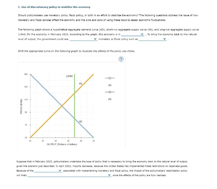 1. Use of discretionary policy to stabilize the economy
Should policymakers use monetary policy, fiscal policy, or both in an effort to stabilize the economy? The following questions address the issue of how
monetary and fiscal policies affect the economy and the pros and cons of using these tools to lessen economic fluctuations.
The following graph shows a hypothetical aggregate demand curve (AD), short-run aggregate supply curve (As), and long-run aggregate supply curve
(LRAS) for the economy in February 2023. According to the graph, this economy is in
. To bring the economy back to the natural
lavel of output, the govemment could use
monatary or fiscal palicy such as
Shift the appropriate curve on the foliowing graph to iustrate the effects of the policy you chose.
150
LRAS
AS
AD
130
110
AS
90
AD
70
60
20
22
24
28
28
30
OUTPUT (Trilions of dollars)
Suppose that in February 2023, policymakers undertake the type of policy that is necessary to bring the economy beck to the natural level of output,
given the scenario just described. In April 2023, imports decrease, because the United States has implemented trade restrictions on Japanese goods.
Because of the
associated with implementing monetary and fiscal policy, the impect of the policymakers' stabilization policy
will Ikely
once the effects of the policy are fully realized.
PRICE LEVEL
