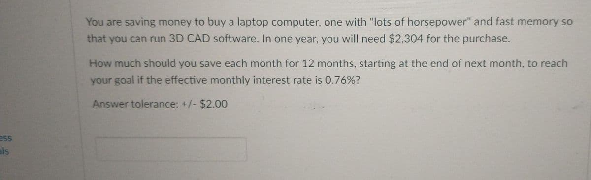 You are saving money to buy a laptop computer, one with "lots of horsepower" and fast memory so
that you can run 3D CAD software. In one year, you will need $2,304 for the purchase.
How much should you save each month for 12 months, starting at the end of next month, to reach
your goal if the effective monthly interest rate is 0.76%?
Answer tolerance: +/- $2.00
ess
als
