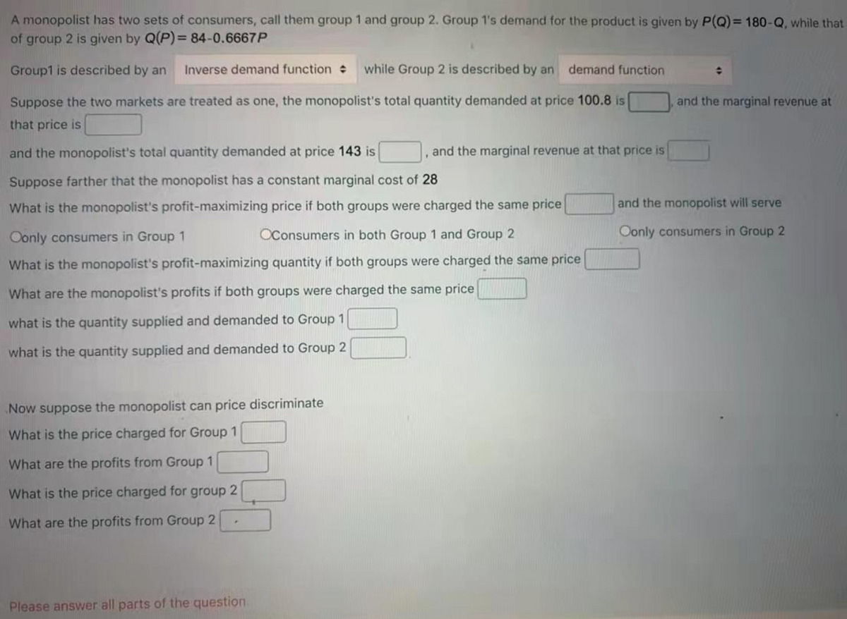 A monopolist has two sets of consumers, call them group 1 and group 2. Group 1's demand for the product is given by P(Q) = 180-Q, while that
of group 2 is given by Q(P)= 84-0.6667P
Group1 is described by an
Inverse demand function
while Group 2 is described by an
demand function
Suppose the two markets are treated as one, the monopolist's total quantity demanded at price 100.8 is
and the marginal revenue at
that price is
and the monopolist's total quantity demanded at price 143 is
, and the marginal revenue at that price is
Suppose farther that the monopolist has a constant marginal cost of 28
What is the monopolist's profit-maximizing price if both groups were charged the same price
and the monopolist will serve
Oonly consumers in Group 1
OConsumers in both Group 1 and Group 2
Oonly consumers in Group 2
What is the monopolist's profit-maximizing quantity if both groups were charged the same price
What are the monopolist's profits if both groups were charged the same price
what is the quantity supplied and demanded to Group 1
what is the quantity supplied and demanded to Group 2
Now suppose the monopolist can price discriminate
What is the price charged for Group 1
What are the profits from Group 1
What is the price charged for group 2
What are the profits from Group 2
Please answer all parts of the question.
