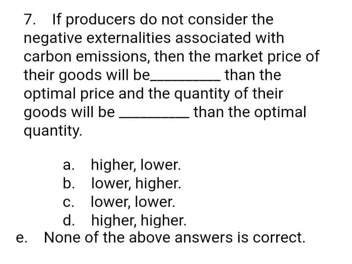 7. If producers do not consider the
negative externalities associated with
carbon emissions, then the market price of
their goods will be
optimal price and the quantity of their
goods will be.
quantity.
than the
than the optimal
a. higher, lower.
b. lower, higher.
c. lower, lower.
d. higher, higher.
None of the above answers is correct.
е.
