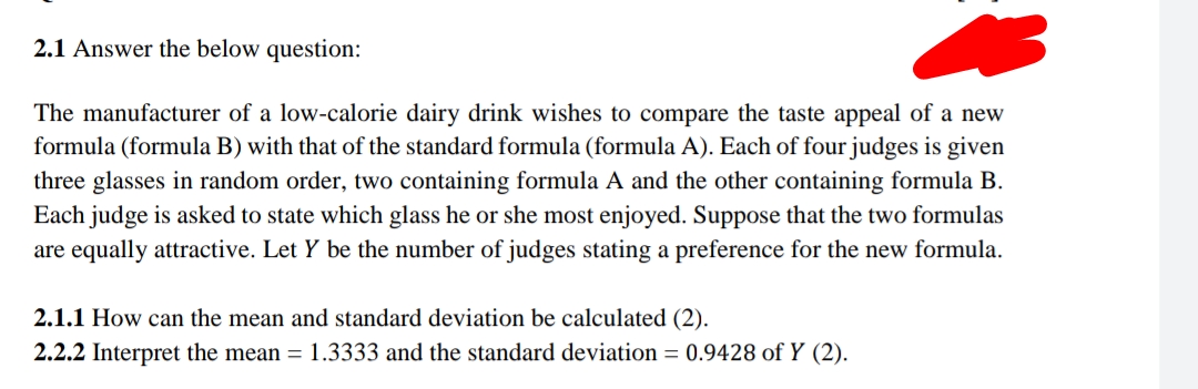 2.1 Answer the below question:
The manufacturer of a low-calorie dairy drink wishes to compare the taste appeal of a new
formula (formula B) with that of the standard formula (formula A). Each of four judges is given
three glasses in random order, two containing formula A and the other containing formula B.
Each judge is asked to state which glass he or she most enjoyed. Suppose that the two formulas
are equally attractive. Let Y be the number of judges stating a preference for the new formula.
2.1.1 How can the mean and standard deviation be calculated (2).
2.2.2 Interpret the mean = 1.3333 and the standard deviation = 0.9428 of Y (2).

