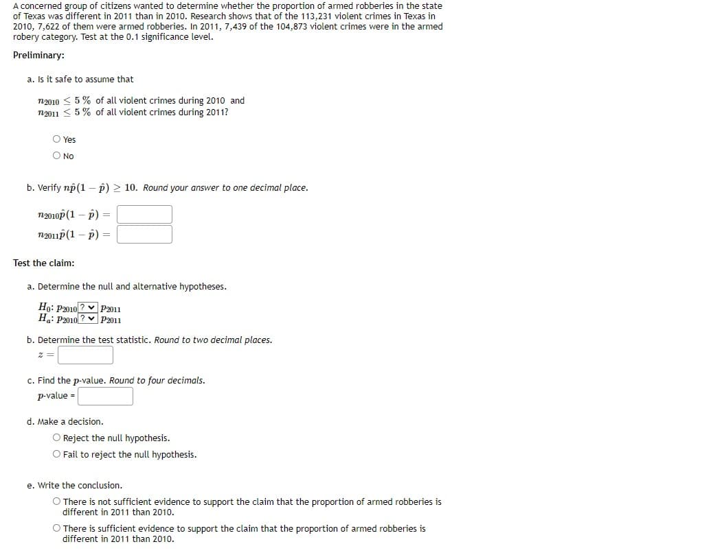 A concerned group of citizens wanted to determine whether the proportion of armed robberies in the state
of Texas was different in 2011 than in 2010. Research shows that of the 113,231 violent crimes in Texas in
2010, 7,622 of them were armed robberies. In 2011, 7,439 of the 104,873 violent crimes were in the armed
robery category. Test at the 0.1 significance level.
Preliminary:
a. Is it safe to assume that
n2010 < 5% of all violent crimes during 2010 and
n2011 < 5 % of all violent crimes during 2011?
O Yes
O No
b. Verify np(1 – p) > 10. Round your answer to one decimal place.
n2010p (1 – p) =
n2011p (1 – p) =
Test the claim:
a. Determine the null and alternative hypotheses.
Ho: P2010 ? v P2011
Ha: P2010 ? v P2011
b. Determine the test statistic. Round to two decimal places.
c. Find the p-value. Round to four decimals.
p-value =
d. Make a decision.
O Reject the null hypothesis.
O Fail to reject the null hypothesis.
e. Write the conclusion.
O There is not sufficient evidence to support the claim that the proportion of armed robberies is
different in 2011 than 2010.
O There is sufficient evidence to support the claim that the proportion of armed robberies is
different in 2011 than 2010.
