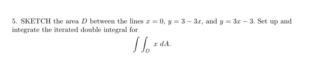 5. SKETCH the area D between the lines x = 0, y = 3 – 3x, and y = 3x – 3. Set up and
integrate the iterated double integral for
x dA.
