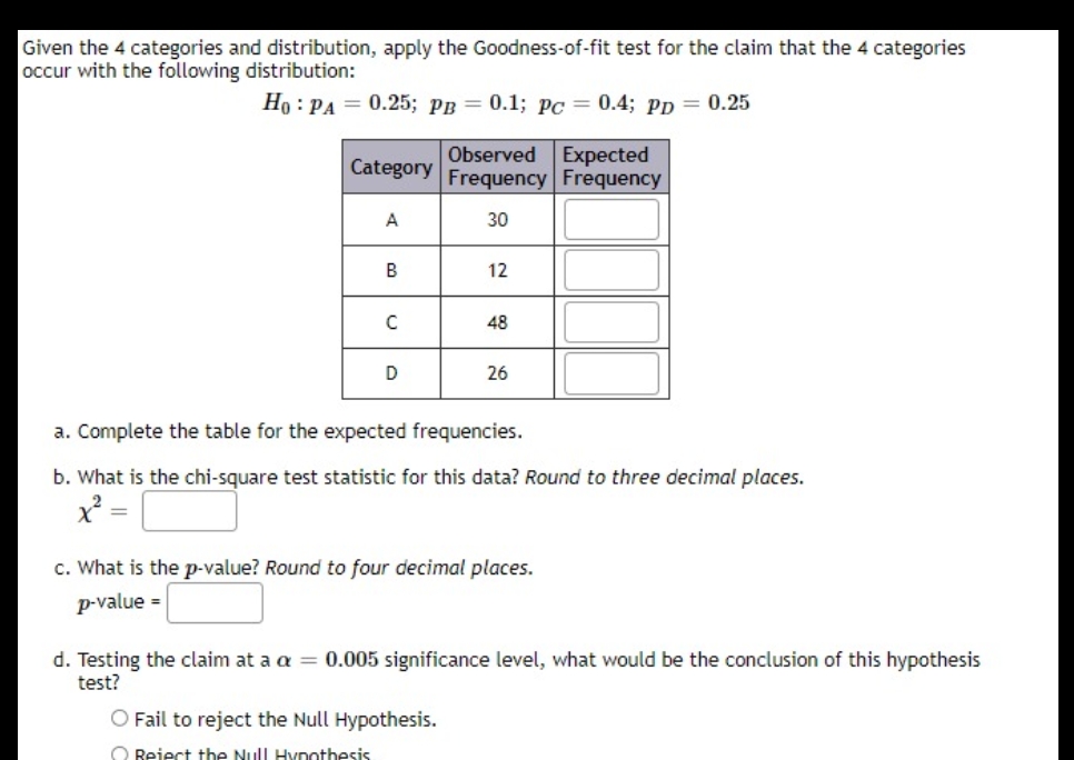 Given the 4 categories and distribution, apply the Goodness-of-fit test for the claim that the 4 categories
occur with the following distribution:
Но : РА — 0.25; рв — 0.1; Рс — 0.4; рр 3 0.25
Observed
Expected
Category
Frequency Frequency
A
30
B
12
48
D
26
a. Complete the table for the expected frequencies.
b. What is the chi-square test statistic for this data? Round to three decimal places.
c. What is the p-value? Round to four decimal places.
p-value =
d. Testing the claim at a a = 0.005 significance level, what would be the conclusion of this hypothesis
test?
O Fail to reject the Null Hypothesis.
O Reject the Null Hvpothesis
