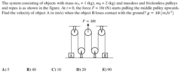 The system consisting of objects with mass ma = 1 (kg), mB = 2 (kg) and massless and frictionless pulleys
and ropes is as shown in the figure. At t= 0, the force F = 10t (N) starts pulling the middle pulley upwards.
Find the velocity of object A in (m/s) when the object B loses contact with the ground? g = 10 (m/s²)
F = 10t
B
A) 5
B) 40
С) 10
D) 20
E) 90
