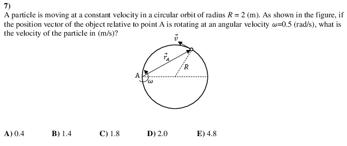 7)
A particle is moving at a constant velocity in a circular orbit of radius R = 2 (m). As shown in the figure, if
the position vector of the object relative to point A is rotating at an angular velocity w=0.5 (rad/s), what is
the velocity of the particle in (m/s)?
R.
A
A) 0.4
B) 1.4
C) 1.8
D) 2.0
E) 4.8
