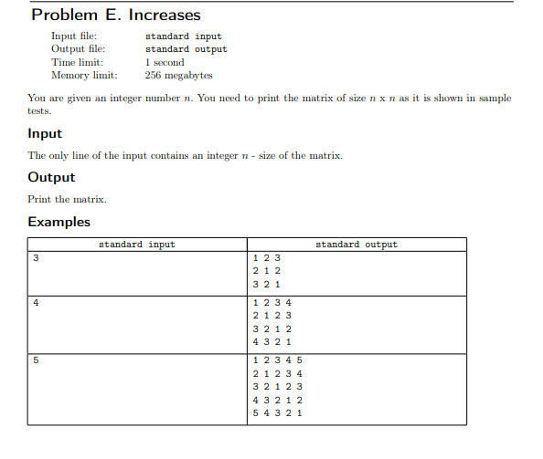 Problem E. Increases
Input file:
Output file:
standard input
standard output
1 second
256 megabytes
Time limit:
Memory limit:
You are given an integer number n. You need to print the matrix of size n x n as it is shown in sample
tests.
Input
The only line of the input contains an integer n - size of the matrix.
Output
Print the matrix.
Examples
standard input
standard output
3
1 23
21 2
3 21
4
123 4
2123
3 212
4 3 2 1
5
1 23 4 5
21 2 3 4
3 21 2 3
4 3 212
5 4 321
