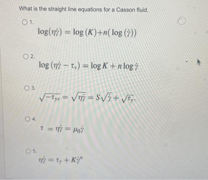 What is the straight line equations for a Casson fluid.
01.
02.
O 3.
0 4.
O 5.
log(n) = log (K)+n(log (y))
log (ny-ty) = log K+ n log
√yx = √√=S√√ + √₂.
τ = m = μοϋ
m = ty + Ki"
4>>>