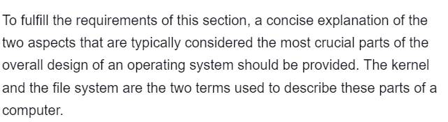 To fulfill the requirements of this section, a concise explanation of the
two aspects that are typically considered the most crucial parts of the
overall design of an operating system should be provided. The kernel
and the file system are the two terms used to describe these parts of a
computer.