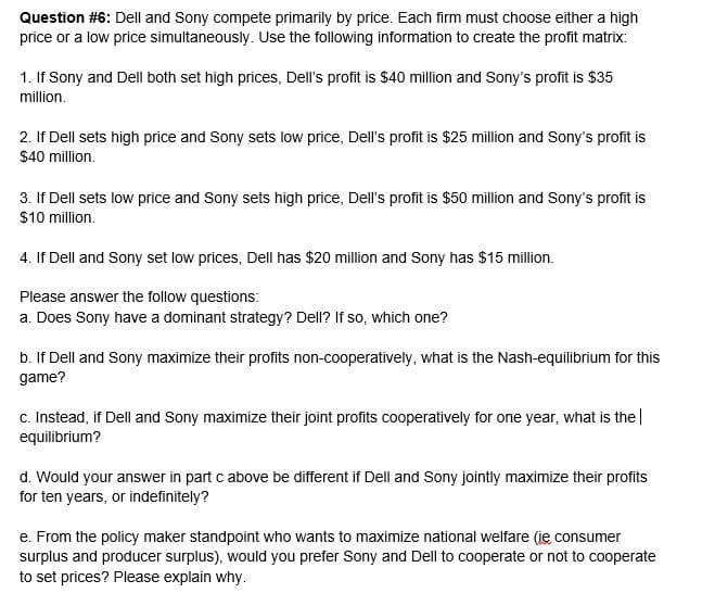 Question #6: Dell and Sony compete primarily by price. Each firm must choose either a high
price or a low price simultaneously. Use the following information to create the profit matrix:
1. If Sony and Dell both set high prices, Dell's profit is $40 million and Sony's profit is $35
million.
2. If Dell sets high price and Sony sets low price, Dell's profit is $25 million and Sony's profit is
$40 million.
3. If Dell sets low price and Sony sets high price, Dell's profit is $50 million and Sony's profit is
$10 million.
4. If Dell and Sony set low prices, Dell has $20 million and Sony has $15 million.
Please answer the follow questions:
a. Does Sony have a dominant strategy? Dell? If so, which one?
b. If Dell and Sony maximize their profits non-cooperatively, what is the Nash-equilibrium for this
game?
c. Instead, if Dell and Sony maximize their joint profits cooperatively for one year, what is the|
equilibrium?
d. Would your answer in part c above be different if Dell and Sony jointly maximize their profits
for ten years, or indefinitely?
e. From the policy maker standpoint who wants to maximize national welfare (ie consumer
surplus and producer surplus), would you prefer Sony and Dell to cooperate or not to cooperate
to set prices? Please explain why.
