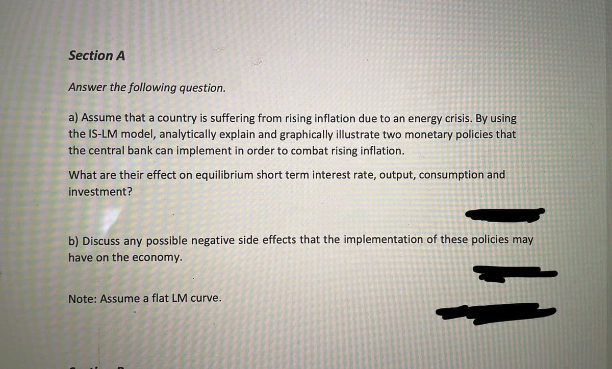 Section A
Answer the following question.
a) Assume that a country is suffering from rising inflation due to an energy crisis. By using
the IS-LM model, analytically explain and graphically illustrate two monetary policies that
the central bank can implement in order to combat rising inflation.
What are their effect on equilibrium short term interest rate, output, consumption and
investment?
b) Discuss any possible negative side effects that the implementation of these policies may
have on the economy.
Note: Assume a flat LM curve.
