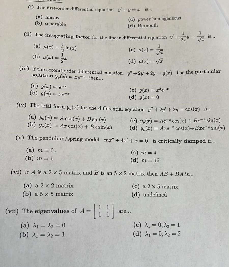 (i) The first-order differential equation y+y=x 1s...
(a) linear.
(b) separable
(c) power homogeneous
(d) Bernoulli
1
y =
(ii) The integrating factor for the linear differential equation y +
is...
1
(a) μ(x) %3D In()
(c) (1) = Ja
1
(b) д()
2
(d) µ(1) = VI
(m) f the second-order differential equation y+2u +2u = g(x) has the particular
solution y,(x) = xe-, then...
(a) g(x) = e-
(b) g(x) = xe-
(c) g(x) = x²e-z
(d) g(x) = 0
(iv) The trial form y,(x) for the differential equation y" + 2y + 2y = cos(T) 1s...
(a) Yp(x) = A cos(x) + B sin(x)
(b) Yp(T) = Ax cos(x) + Bx sin(x)
(c) yp(x) = Ae- cos(x) + Be- sin(x)
(d) yp(x) = Are- cos(r)+Bxe- sin(z)
(v) The pendulum/spring model ma" + 4x' + x = 0 is critically damped if...
(а) т 3D 0.
(b) т — 1
(с) т 3 4
(d) m = 16
(vi) If A is a 2 x 5 matrix and B is an 5 x 2 matrix then AB + BA is...
(a) a 2 x 2 matrix
(c) a 2 x 5 matrix
(b) a 5 x 5 matrix
(d) undefined
[]
(vii) The eigenvalues of A =
are...
(a) d = A2 = 0
(b) A = A, = 1
(c) A1 = 0, 2 = 1
(d) A1 = 0, 12 = 2
