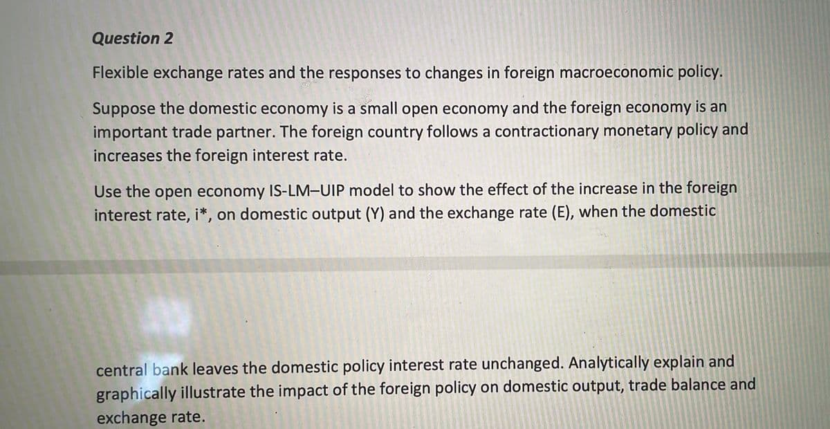 Question 2
Flexible exchange rates and the responses to changes in foreign macroeconomic policy.
Suppose the domestic economy is a small open economy and the foreign economy is an
important trade partner. The foreign country follows a contractionary monetary policy and
increases the foreign interest rate.
Use the open economy IS-LM-UIP model to show the effect of the increase in the foreign
interest rate, i*, on domestic output (Y) and the exchange rate (E), when the domestic
central bank leaves the domestic policy interest rate unchanged. Analytically explain and
graphically illustrate the impact of the foreign policy on domestic output, trade balance and
exchange rate.
