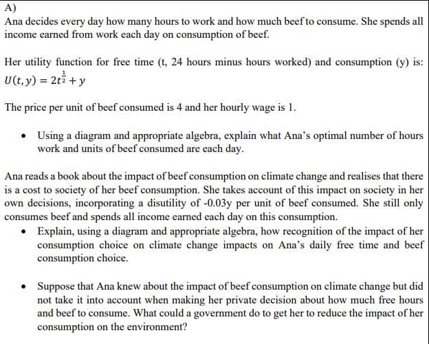 A)
Ana decides every day how many hours to work and how much beef to consume. She spends all
income earned from work each day on consumption of beef.
Her utility function for free time (t, 24 hours minus hours worked) and consumption (y) is:
U(t, y) = 2t + y
The price per unit of beef consumed is 4 and her hourly wage is 1.
• Using a diagram and appropriate algebra, explain what Ana's optimal number of hours
work and units of beef consumed are each day.
Ana reads a book about the impact of beef consumption on climate change and realises that there
is a cost to society of her beef consumption. She takes account of this impact on society in her
own decisions, incorporating a disutility of -0.03y per unit of beef consumed. She still only
consumes beef and spends all income earned each day on this consumption.
• Explain, using a diagram and appropriate algebra, how recognition of the impact of her
consumption choice on climate change impacts on Ana's daily free time and beef
consumption choice.
Suppose that Ana knew about the impact of beef consumption on climate change but did
not take it into account when making her private decision about how much free hours
and beef to consume. What could a government do to get her to reduce the impact of her
consumption on the environment?
