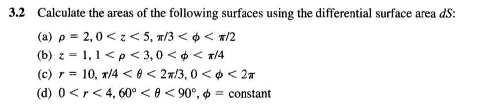 3.2 Calculate the areas of the following surfaces using the differential surface area dS:
(a) p = 2,0 < z < 5, 1/3 < ¢ < «/2
(b) z = 1, 1 < p < 3,0 < ¢ < a/4
= 10, r/4 < 0 < 27/3, 0 < ¢ < 2#
(d) 0 <r< 4, 60° < 0 < 90°, ø = constant
%3D
(c) r =
