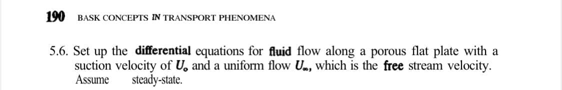 190 BASK CONCEPTS IN TRANSPORT PHENOMENA
5.6. Set up the differential equations for fluid flow along a porous flat plate with a
suction velocity of U, and a uniform flow U, which is the free stream velocity.
Assume
steady-state.
