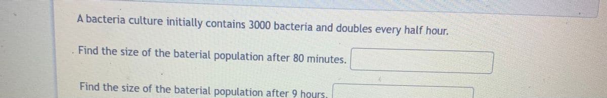 A bacteria culture initially contains 3000 bacteria and doubles every half hour.
Find the size of the baterial population after 80 minutes.
Find the size of the baterial population after 9 hours
