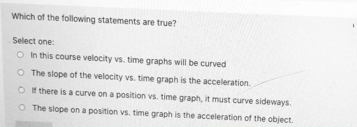 Which of the following statements are true?
Select one:
O In this course velocity vs. time graphs will be curved
O The slope of the velocity vs. time graph is the acceleration.
OIf there is a curve on a position vs. time graph, it must curve sideways.
O The slope on a position vs. time graph is the acceleration of the object.
