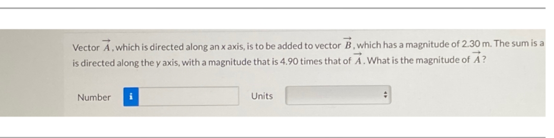 Vector A, which is directed along an x axis, is to be added to vector B, which has a magnitude of 2.30 m. The sum is a
is directed along the y axis, with a magnitude that is 4.90 times that of A. What is the magnitude of A?
Number
i
Units